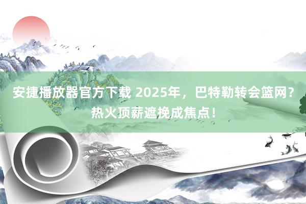 安捷播放器官方下载 2025年，巴特勒转会篮网？热火顶薪遮挽成焦点！