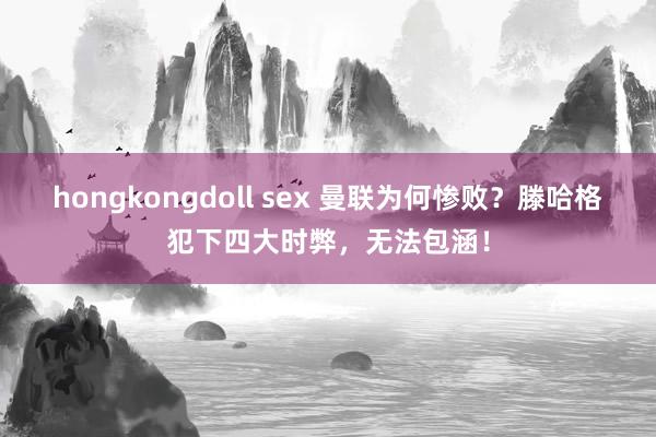 hongkongdoll sex 曼联为何惨败？滕哈格犯下四大时弊，无法包涵！