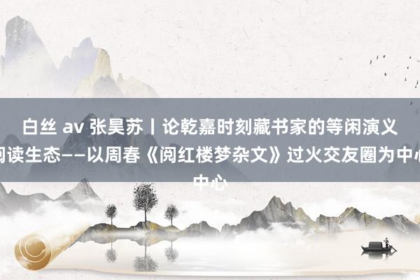 白丝 av 张昊苏丨论乾嘉时刻藏书家的等闲演义阅读生态——以周春《阅红楼梦杂文》过火交友圈为中心