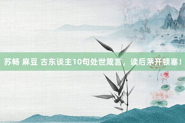 苏畅 麻豆 古东谈主10句处世箴言，读后茅开顿塞！