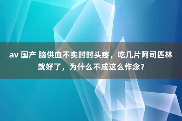 av 国产 脑供血不实时时头疼，吃几片阿司匹林就好了，为什么不成这么作念？