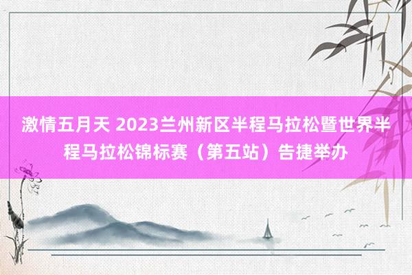 激情五月天 2023兰州新区半程马拉松暨世界半程马拉松锦标赛（第五站）告捷举办