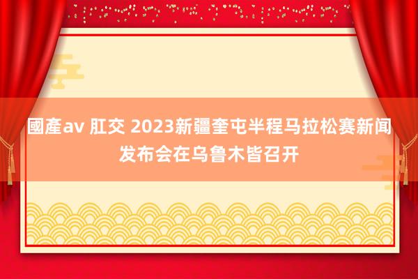 國產av 肛交 2023新疆奎屯半程马拉松赛新闻发布会在乌鲁木皆召开