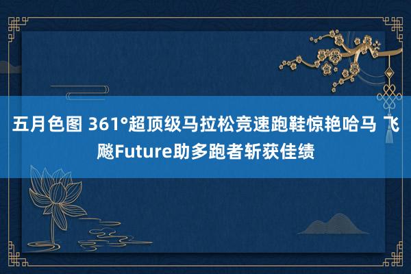 五月色图 361°超顶级马拉松竞速跑鞋惊艳哈马 飞飚Future助多跑者斩获佳绩