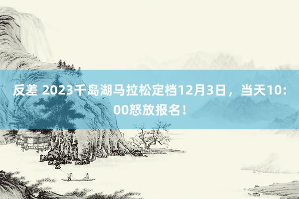 反差 2023千岛湖马拉松定档12月3日，当天10:00怒放报名！