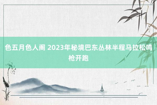 色五月色人阁 2023年秘境巴东丛林半程马拉松鸣枪开跑