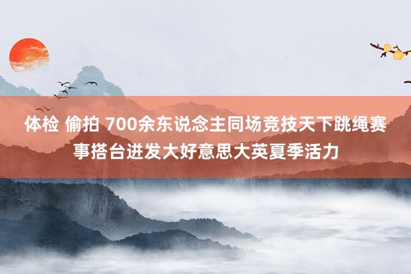 体检 偷拍 700余东说念主同场竞技天下跳绳赛事搭台迸发大好意思大英夏季活力