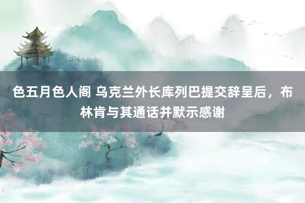 色五月色人阁 乌克兰外长库列巴提交辞呈后，布林肯与其通话并默示感谢