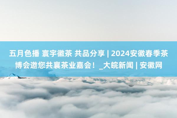 五月色播 寰宇徽茶 共品分享 | 2024安徽春季茶博会邀您共襄茶业嘉会！_大皖新闻 | 安徽网