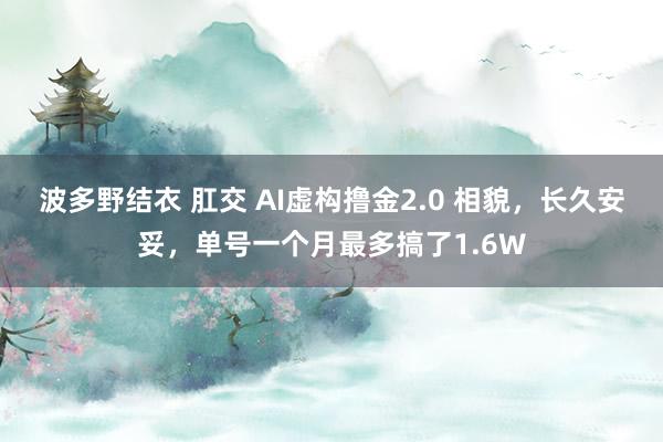 波多野结衣 肛交 AI虚构撸金2.0 相貌，长久安妥，单号一个月最多搞了1.6W