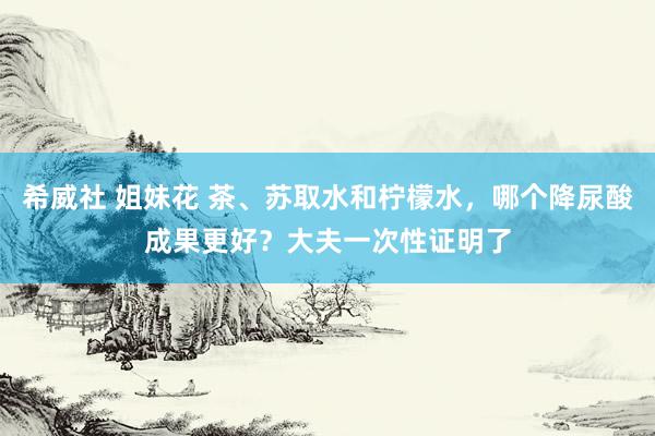 希威社 姐妹花 茶、苏取水和柠檬水，哪个降尿酸成果更好？大夫一次性证明了