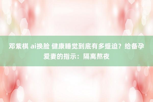 邓紫棋 ai换脸 健康睡觉到底有多蹙迫？给备孕爱妻的指示：隔离熬夜