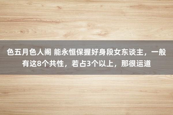 色五月色人阁 能永恒保握好身段女东谈主，一般有这8个共性，若占3个以上，那很运道