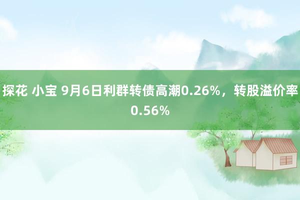 探花 小宝 9月6日利群转债高潮0.26%，转股溢价率0.56%