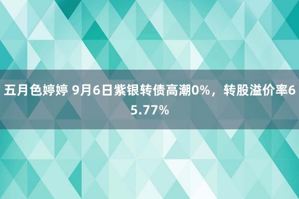 五月色婷婷 9月6日紫银转债高潮0%，转股溢价率65.77%