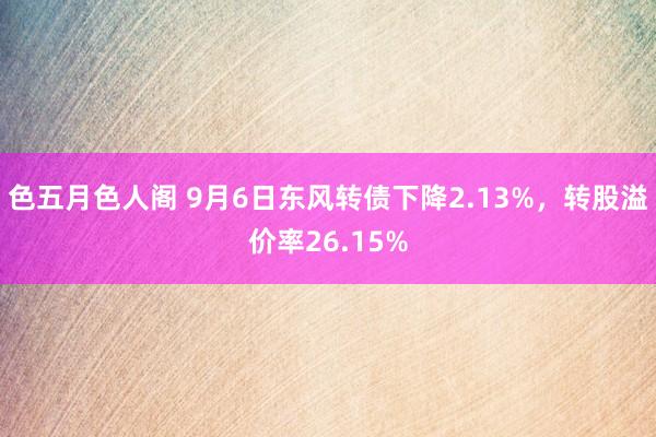 色五月色人阁 9月6日东风转债下降2.13%，转股溢价率26.15%