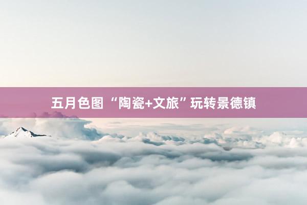 五月色图 “陶瓷+文旅”玩转景德镇