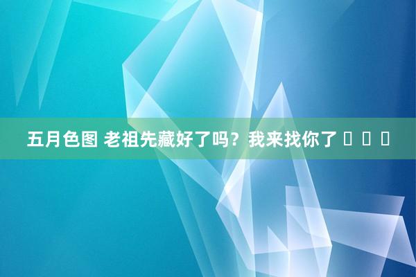 五月色图 老祖先藏好了吗？我来找你了 ​​​