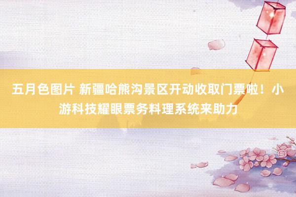 五月色图片 新疆哈熊沟景区开动收取门票啦！小游科技耀眼票务料理系统来助力