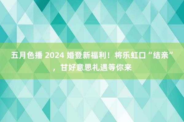 五月色播 2024 婚登新福利！将乐虹口“结亲”，甘好意思礼遇等你来