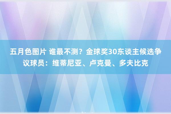 五月色图片 谁最不测？金球奖30东谈主候选争议球员：维蒂尼亚、卢克曼、多夫比克