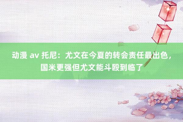 动漫 av 托尼：尤文在今夏的转会责任最出色，国米更强但尤文能斗殴到临了