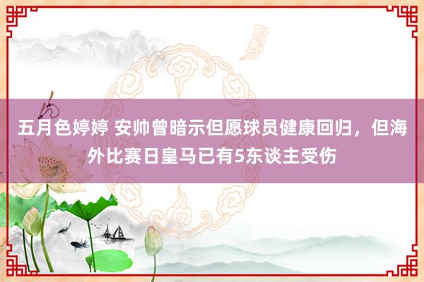 五月色婷婷 安帅曾暗示但愿球员健康回归，但海外比赛日皇马已有5东谈主受伤