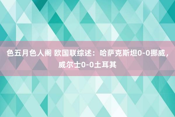 色五月色人阁 欧国联综述：哈萨克斯坦0-0挪威，威尔士0-0土耳其