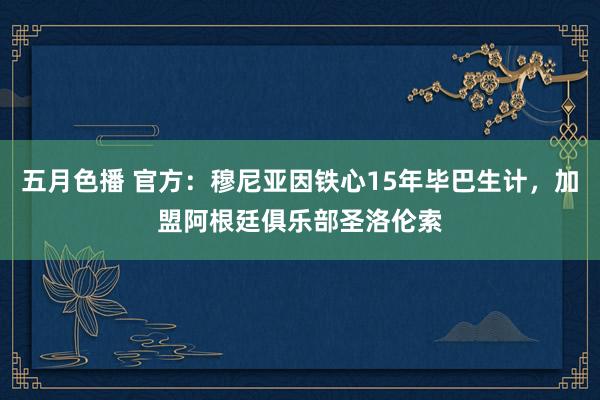 五月色播 官方：穆尼亚因铁心15年毕巴生计，加盟阿根廷俱乐部圣洛伦索