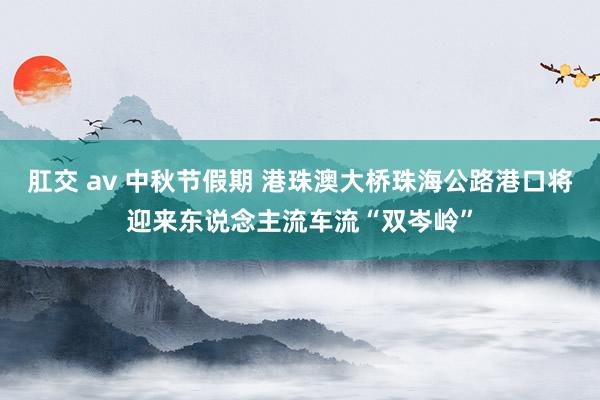 肛交 av 中秋节假期 港珠澳大桥珠海公路港口将迎来东说念主流车流“双岑岭”