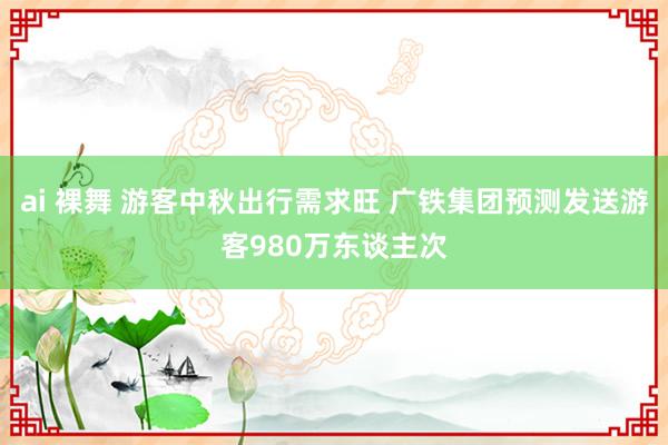 ai 裸舞 游客中秋出行需求旺 广铁集团预测发送游客980万东谈主次