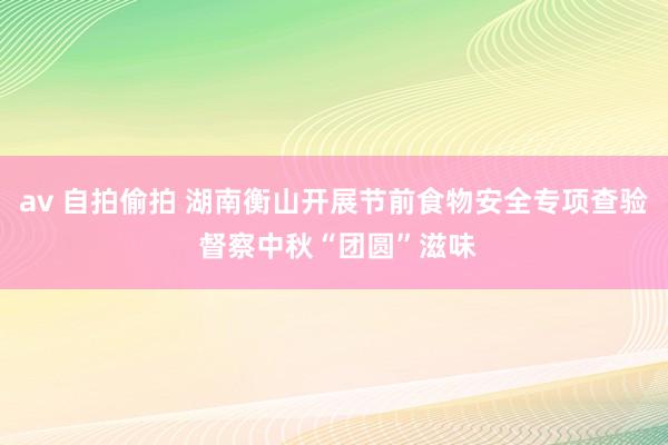 av 自拍偷拍 湖南衡山开展节前食物安全专项查验 督察中秋“团圆”滋味