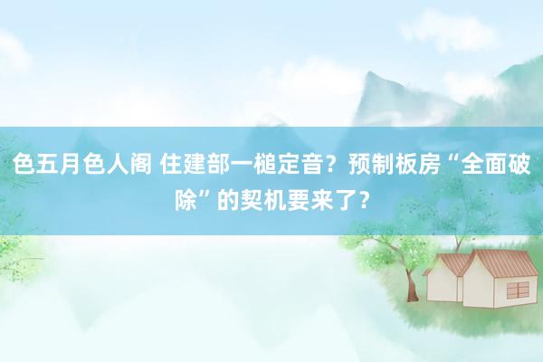 色五月色人阁 住建部一槌定音？预制板房“全面破除”的契机要来了？