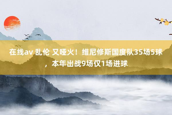 在线av 乱伦 又哑火！维尼修斯国度队35场5球，本年出战9场仅1场进球