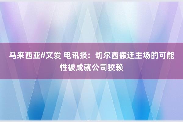 马来西亚#文爱 电讯报：切尔西搬迁主场的可能性被成就公司狡赖