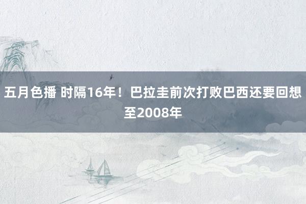 五月色播 时隔16年！巴拉圭前次打败巴西还要回想至2008年