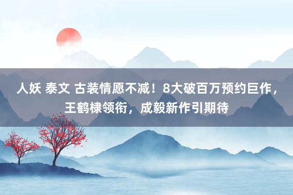 人妖 泰文 古装情愿不减！8大破百万预约巨作，王鹤棣领衔，成毅新作引期待