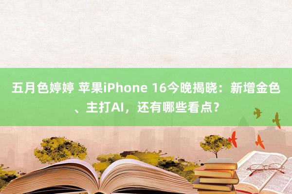 五月色婷婷 苹果iPhone 16今晚揭晓：新增金色、主打AI，还有哪些看点？