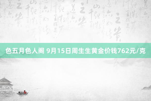 色五月色人阁 9月15日周生生黄金价钱762元/克