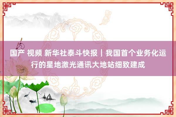 国产 视频 新华社泰斗快报｜我国首个业务化运行的星地激光通讯大地站细致建成