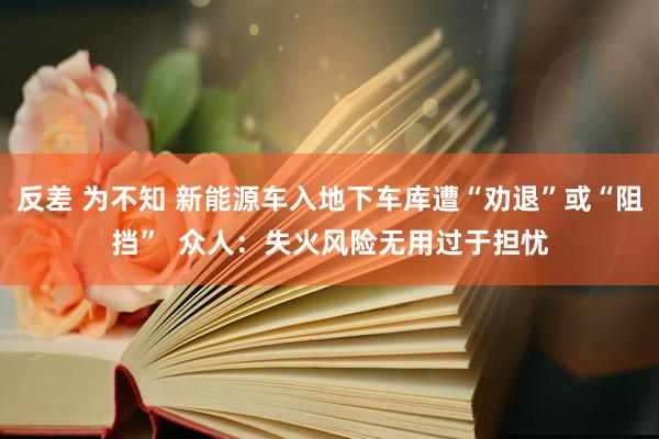 反差 为不知 新能源车入地下车库遭“劝退”或“阻挡”  众人：失火风险无用过于担忧