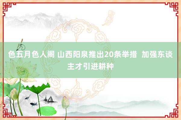 色五月色人阁 山西阳泉推出20条举措  加强东谈主才引进耕种