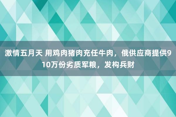 激情五月天 用鸡肉猪肉充任牛肉，俄供应商提供910万份劣质军粮，发构兵财