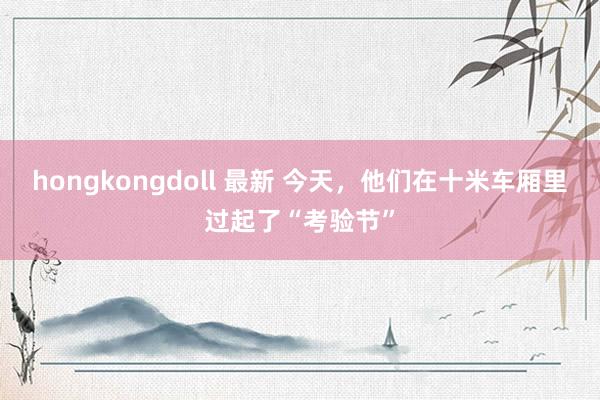 hongkongdoll 最新 今天，他们在十米车厢里过起了“考验节”