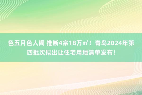 色五月色人阁 推断4宗18万㎡！青岛2024年第四批次拟出让住宅用地清单发布！