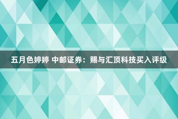 五月色婷婷 中邮证券：赐与汇顶科技买入评级