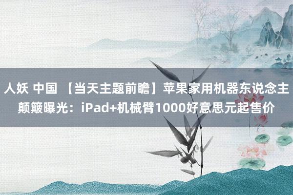 人妖 中国 【当天主题前瞻】苹果家用机器东说念主颠簸曝光：iPad+机械臂1000好意思元起售价