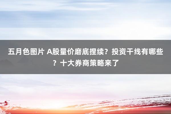 五月色图片 A股量价磨底捏续？投资干线有哪些？十大券商策略来了