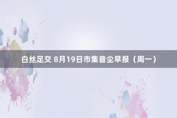 白丝足交 8月19日市集音尘早报（周一）