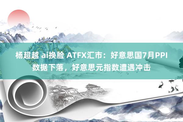 杨超越 ai换脸 ATFX汇市：好意思国7月PPI数据下落，好意思元指数遭遇冲击